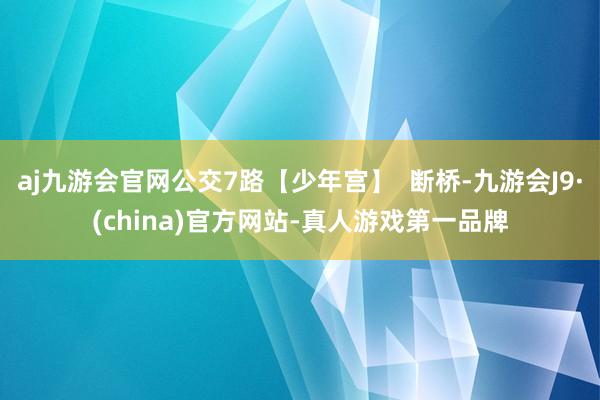 aj九游会官网公交7路【少年宫】  断桥-九游会J9·(china)官方网站-真人游戏第一品牌