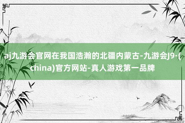 aj九游会官网在我国浩瀚的北疆内蒙古-九游会J9·(china)官方网站-真人游戏第一品牌