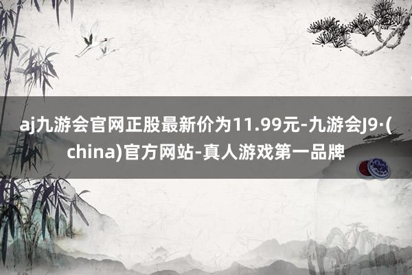 aj九游会官网正股最新价为11.99元-九游会J9·(china)官方网站-真人游戏第一品牌