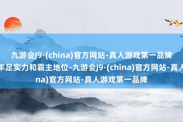 九游会J9·(china)官方网站-真人游戏第一品牌展现了她们的丰足实力和霸主地位-九游会J9·(china)官方网站-真人游戏第一品牌