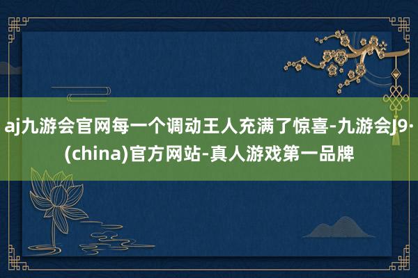 aj九游会官网每一个调动王人充满了惊喜-九游会J9·(china)官方网站-真人游戏第一品牌