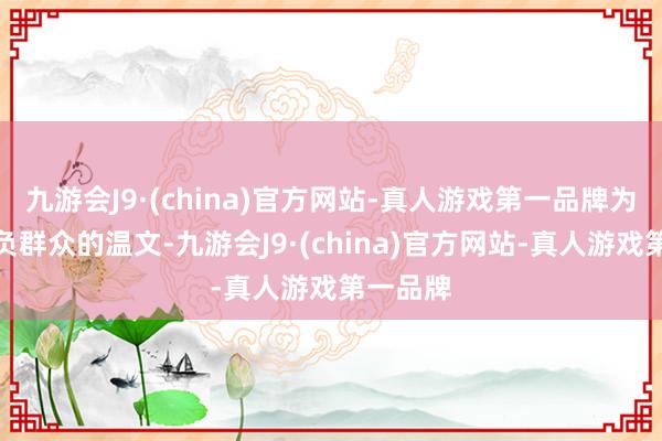 九游会J9·(china)官方网站-真人游戏第一品牌为了不亏负群众的温文-九游会J9·(china)官方网站-真人游戏第一品牌