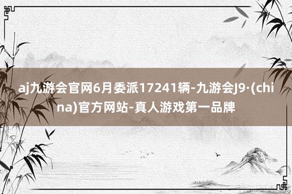 aj九游会官网6月委派17241辆-九游会J9·(china)官方网站-真人游戏第一品牌