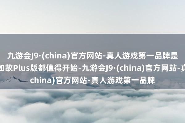 九游会J9·(china)官方网站-真人游戏第一品牌是以无论是摩旅版如故Plus版都值得开始-九游会J9·(china)官方网站-真人游戏第一品牌