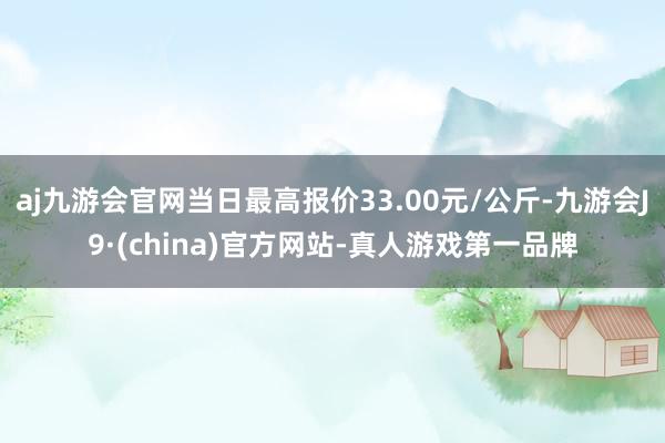 aj九游会官网当日最高报价33.00元/公斤-九游会J9·(china)官方网站-真人游戏第一品牌