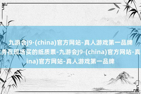 九游会J9·(china)官方网站-真人游戏第一品牌✅日出东方海之秀在现场买的纸质票-九游会J9·(china)官方网站-真人游戏第一品牌