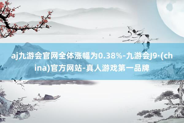 aj九游会官网全体涨幅为0.38%-九游会J9·(china)官方网站-真人游戏第一品牌