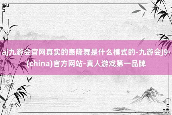 aj九游会官网真实的轰隆舞是什么模式的-九游会J9·(china)官方网站-真人游戏第一品牌