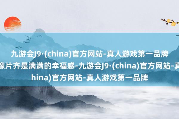 九游会J9·(china)官方网站-真人游戏第一品牌致使连拍出来的像片齐是满满的幸福感-九游会J9·(china)官方网站-真人游戏第一品牌