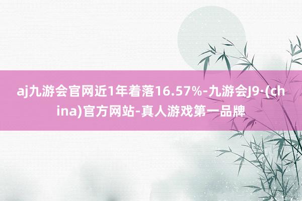 aj九游会官网近1年着落16.57%-九游会J9·(china)官方网站-真人游戏第一品牌