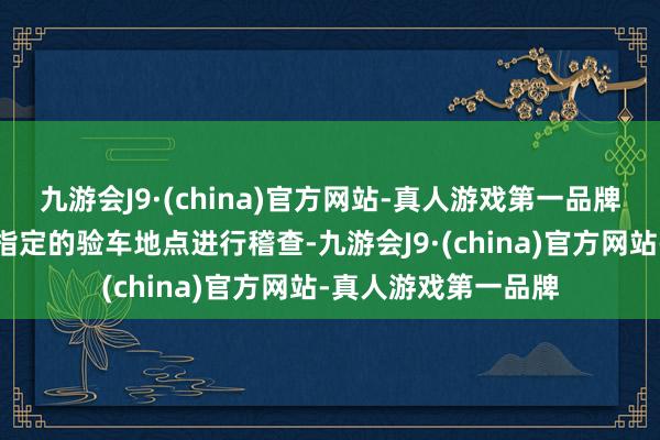 九游会J9·(china)官方网站-真人游戏第一品牌买家应将车辆开到指定的验车地点进行稽查-九游会J9·(china)官方网站-真人游戏第一品牌