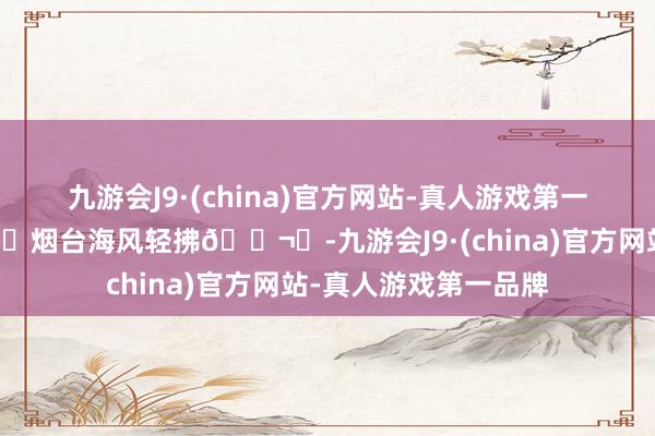 九游会J9·(china)官方网站-真人游戏第一品牌我领受——📍烟台海风轻拂🌬️-九游会J9·(china)官方网站-真人游戏第一品牌