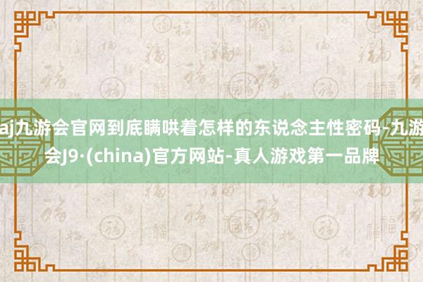 aj九游会官网到底瞒哄着怎样的东说念主性密码-九游会J9·(china)官方网站-真人游戏第一品牌