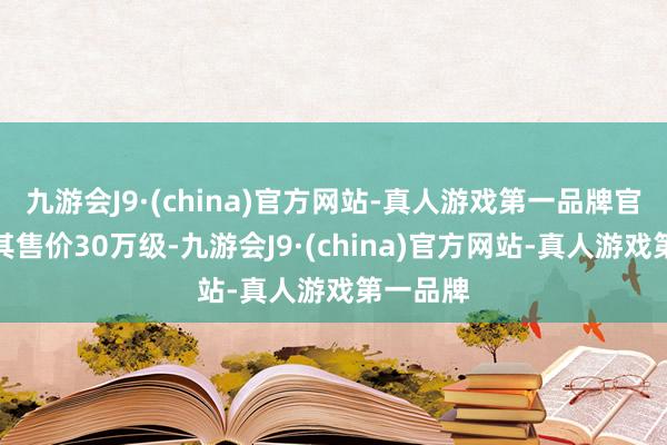 九游会J9·(china)官方网站-真人游戏第一品牌官方示意其售价30万级-九游会J9·(china)官方网站-真人游戏第一品牌