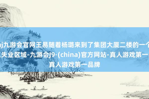 aj九游会官网王易随着杨璐来到了集团大厦二楼的一个职工失业区域-九游会J9·(china)官方网站-真人游戏第一品牌