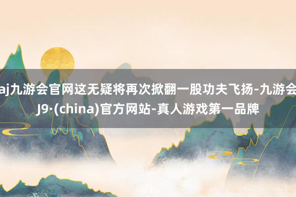 aj九游会官网这无疑将再次掀翻一股功夫飞扬-九游会J9·(china)官方网站-真人游戏第一品牌