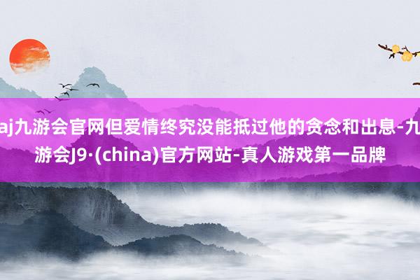 aj九游会官网但爱情终究没能抵过他的贪念和出息-九游会J9·(china)官方网站-真人游戏第一品牌