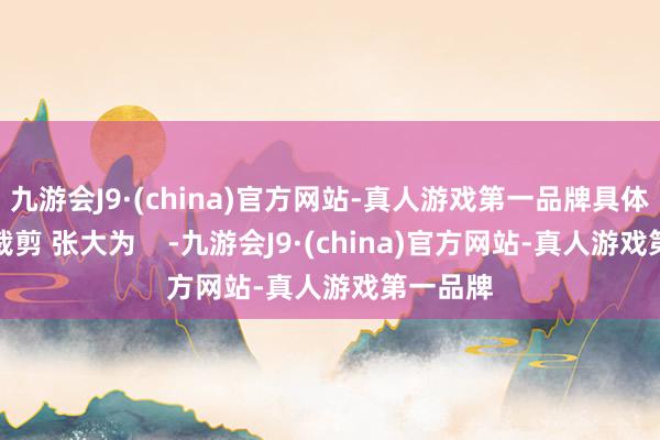 九游会J9·(china)官方网站-真人游戏第一品牌具体如下：裁剪 张大为    -九游会J9·(china)官方网站-真人游戏第一品牌