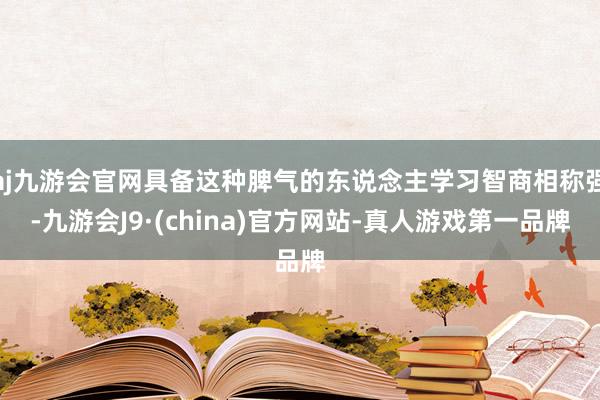 aj九游会官网具备这种脾气的东说念主学习智商相称强-九游会J9·(china)官方网站-真人游戏第一品牌