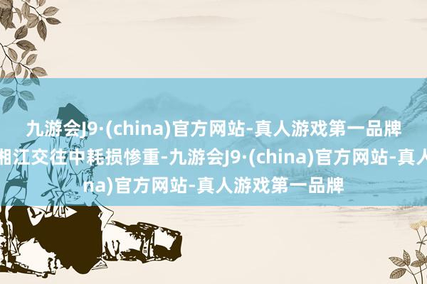 九游会J9·(china)官方网站-真人游戏第一品牌红一方面军在湘江交往中耗损惨重-九游会J9·(china)官方网站-真人游戏第一品牌