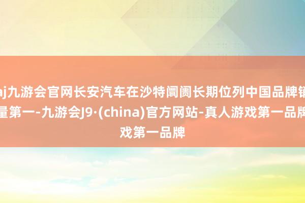 aj九游会官网长安汽车在沙特阛阓长期位列中国品牌销量第一-九游会J9·(china)官方网站-真人游戏第一品牌