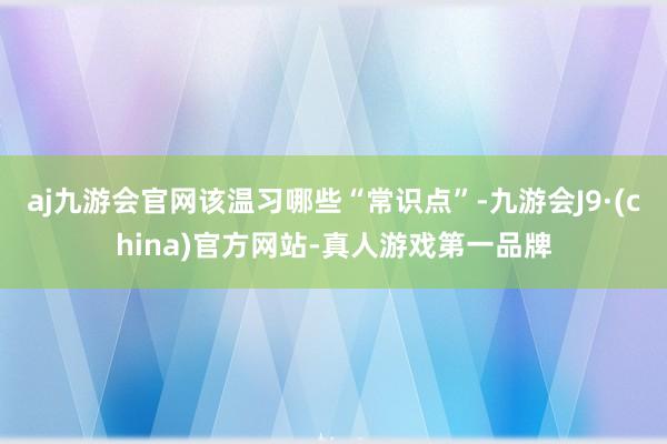 aj九游会官网该温习哪些“常识点”-九游会J9·(china)官方网站-真人游戏第一品牌