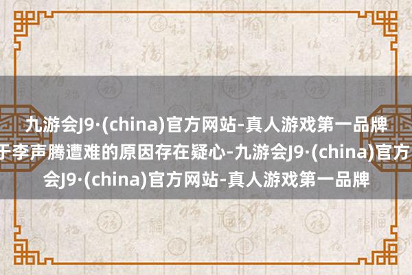 九游会J9·(china)官方网站-真人游戏第一品牌然而家东谈主和村民关于李声腾遭难的原因存在疑心-九游会J9·(china)官方网站-真人游戏第一品牌