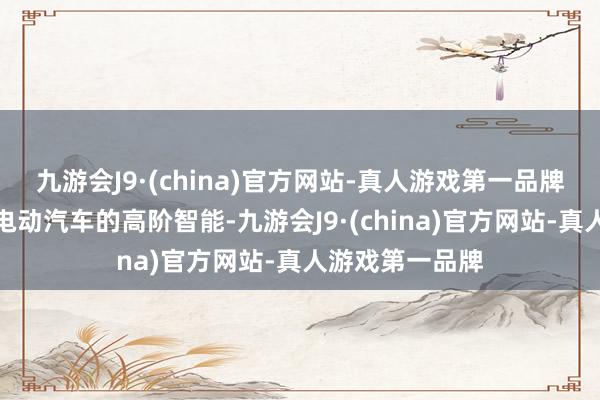 九游会J9·(china)官方网站-真人游戏第一品牌并以比好意思电动汽车的高阶智能-九游会J9·(china)官方网站-真人游戏第一品牌