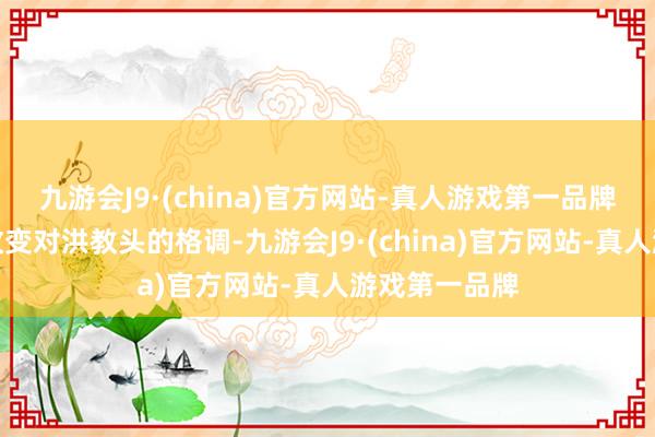 九游会J9·(china)官方网站-真人游戏第一品牌然后再逐步改变对洪教头的格调-九游会J9·(china)官方网站-真人游戏第一品牌