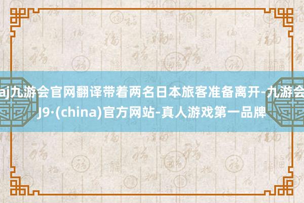 aj九游会官网翻译带着两名日本旅客准备离开-九游会J9·(china)官方网站-真人游戏第一品牌