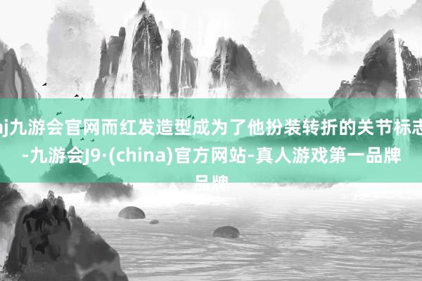 aj九游会官网而红发造型成为了他扮装转折的关节标志-九游会J9·(china)官方网站-真人游戏第一品牌