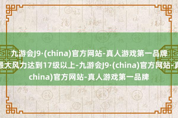 九游会J9·(china)官方网站-真人游戏第一品牌登陆时中心隔壁最大风力达到17级以上-九游会J9·(china)官方网站-真人游戏第一品牌