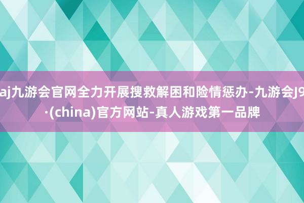 aj九游会官网全力开展搜救解困和险情惩办-九游会J9·(china)官方网站-真人游戏第一品牌