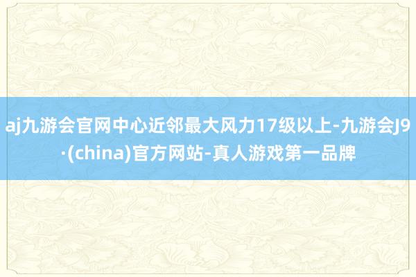 aj九游会官网中心近邻最大风力17级以上-九游会J9·(china)官方网站-真人游戏第一品牌