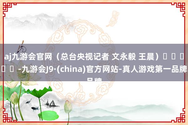 aj九游会官网　　（总台央视记者 文永毅 王晨）					-九游会J9·(china)官方网站-真人游戏第一品牌