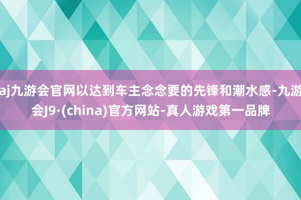 aj九游会官网以达到车主念念要的先锋和潮水感-九游会J9·(china)官方网站-真人游戏第一品牌