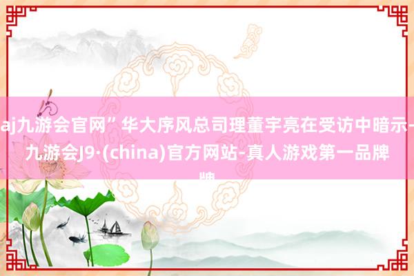 aj九游会官网”华大序风总司理董宇亮在受访中暗示-九游会J9·(china)官方网站-真人游戏第一品牌