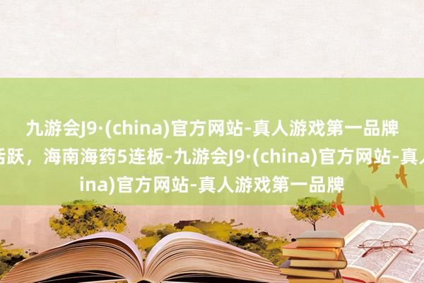 九游会J9·(china)官方网站-真人游戏第一品牌海南板块抓续活跃，海南海药5连板-九游会J9·(china)官方网站-真人游戏第一品牌