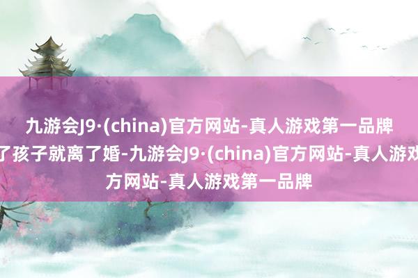 九游会J9·(china)官方网站-真人游戏第一品牌没多久生了孩子就离了婚-九游会J9·(china)官方网站-真人游戏第一品牌