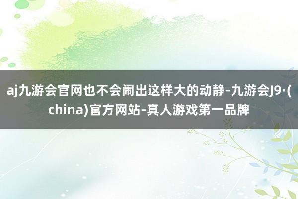 aj九游会官网也不会闹出这样大的动静-九游会J9·(china)官方网站-真人游戏第一品牌