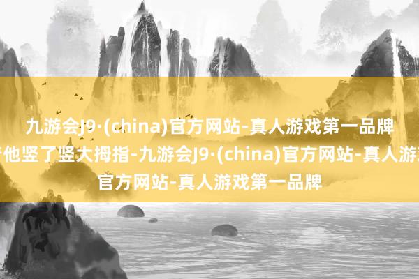 九游会J9·(china)官方网站-真人游戏第一品牌反而是对着他竖了竖大拇指-九游会J9·(china)官方网站-真人游戏第一品牌