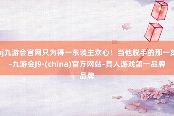 aj九游会官网只为得一东谈主欢心！当他脱手的那一刻-九游会J9·(china)官方网站-真人游戏第一品牌