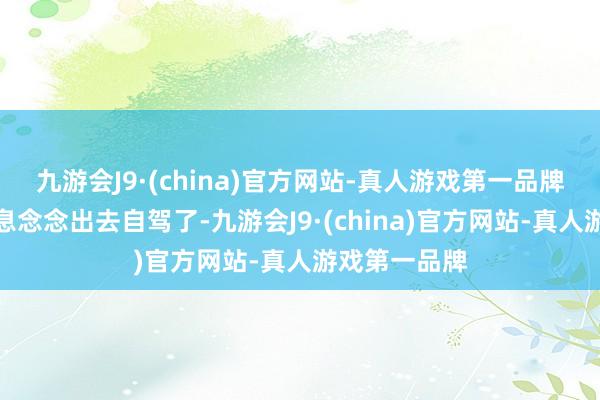 九游会J9·(china)官方网站-真人游戏第一品牌就淌若我瞬息念念出去自驾了-九游会J9·(china)官方网站-真人游戏第一品牌