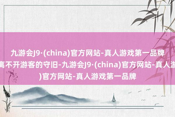 九游会J9·(china)官方网站-真人游戏第一品牌这一切王人离不开游客的守旧-九游会J9·(china)官方网站-真人游戏第一品牌