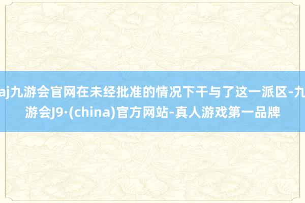 aj九游会官网在未经批准的情况下干与了这一派区-九游会J9·(china)官方网站-真人游戏第一品牌