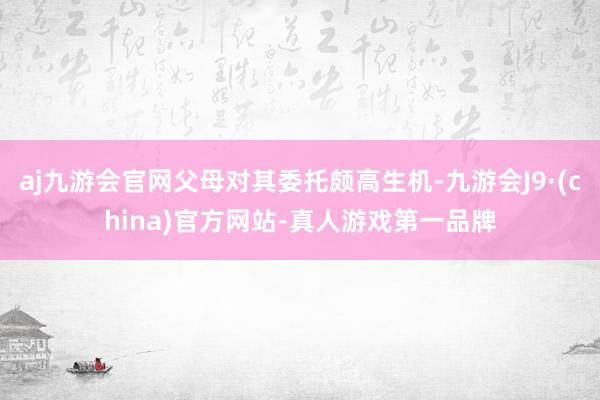 aj九游会官网父母对其委托颇高生机-九游会J9·(china)官方网站-真人游戏第一品牌