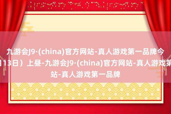 九游会J9·(china)官方网站-真人游戏第一品牌今天（9月13日）上昼-九游会J9·(china)官方网站-真人游戏第一品牌