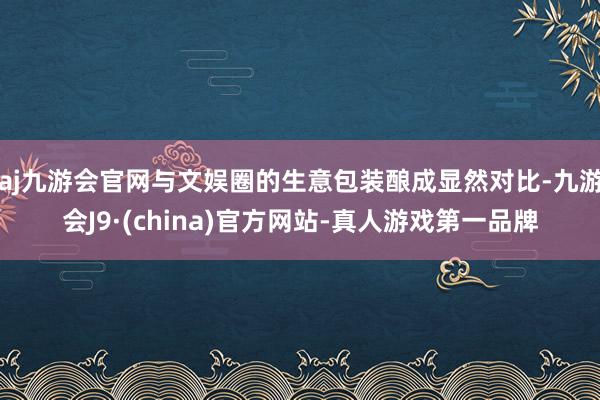 aj九游会官网与文娱圈的生意包装酿成显然对比-九游会J9·(china)官方网站-真人游戏第一品牌