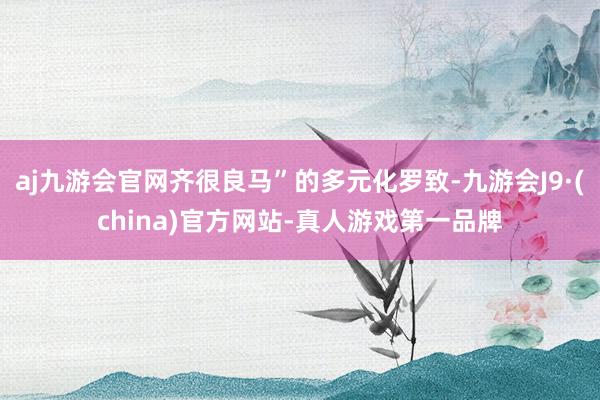 aj九游会官网齐很良马”的多元化罗致-九游会J9·(china)官方网站-真人游戏第一品牌