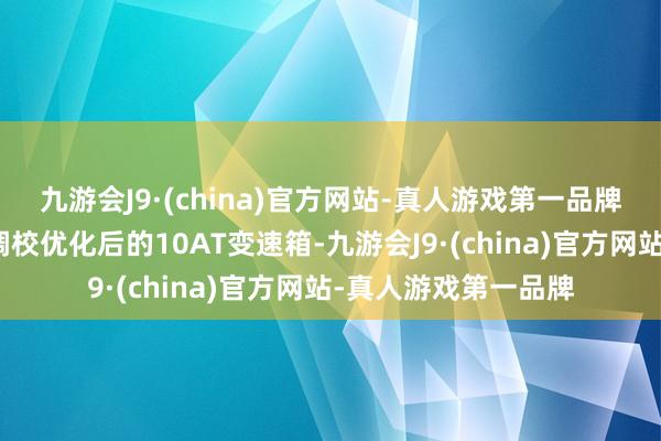 九游会J9·(china)官方网站-真人游戏第一品牌与发动机匹配的是调校优化后的10AT变速箱-九游会J9·(china)官方网站-真人游戏第一品牌